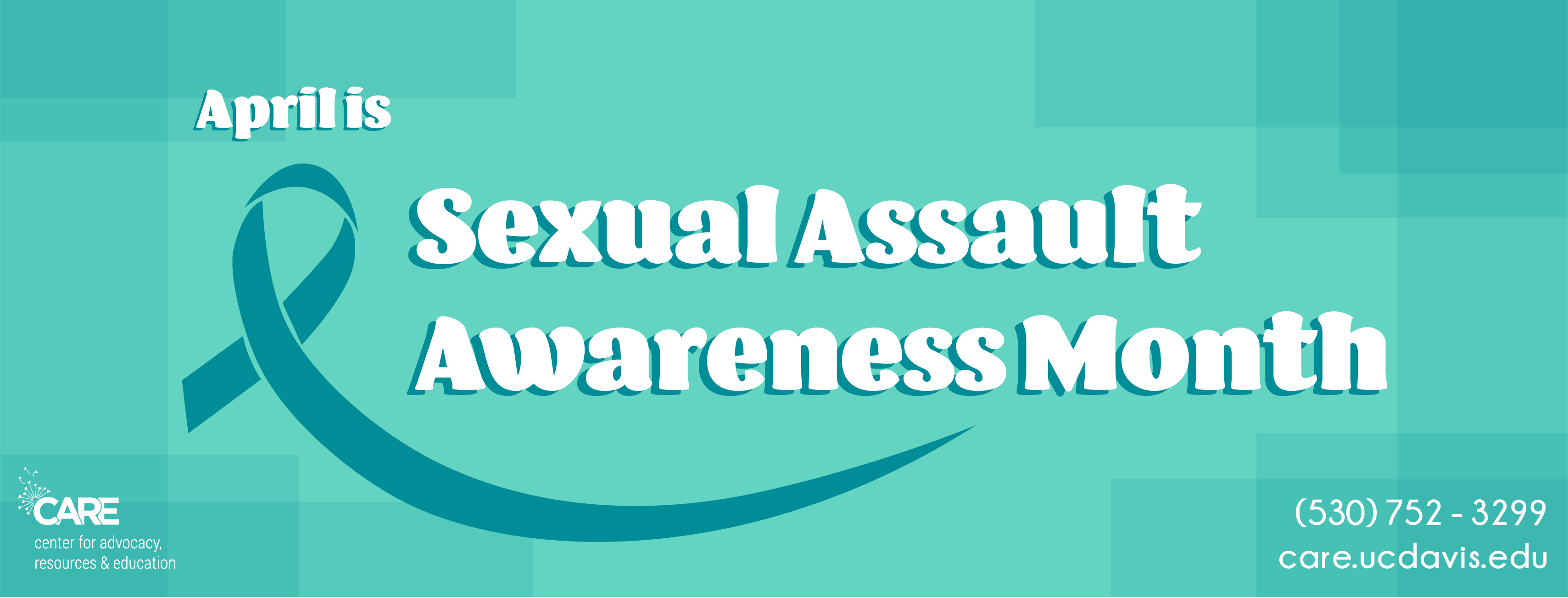 A graphic with a light teal background says “April is Sexual Assault Awareness Month’ in white text. A dark teal ribbon is on the left. In the bottom left corner, “CARE center for advocacy, resources & education” in white text. In the bottom right corner “(530) 752-3299 care.ucdavis.edu” in white text. 